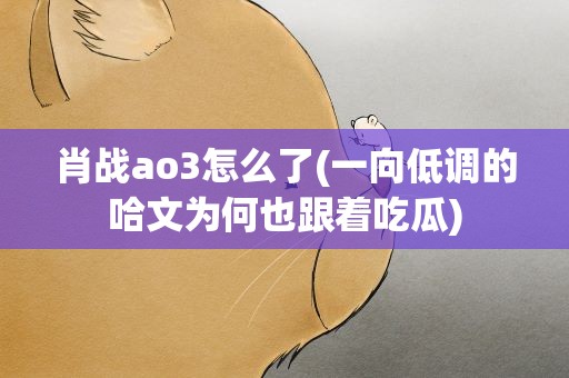 肖战ao3怎么了(一向低调的哈文为何也跟着吃瓜)