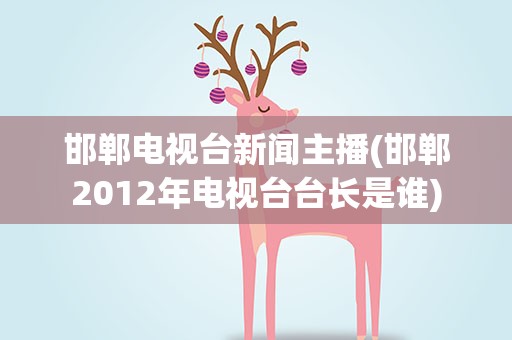 邯郸电视台新闻主播(邯郸2012年电视台台长是谁)