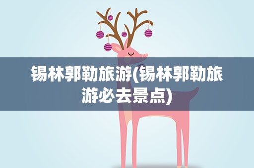 锡林郭勒旅游(锡林郭勒旅游必去景点)