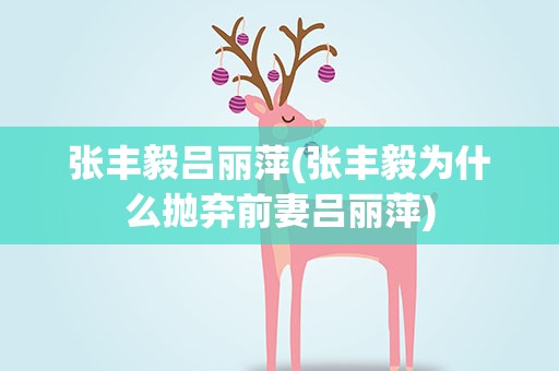 张丰毅吕丽萍(张丰毅为什么抛弃前妻吕丽萍)