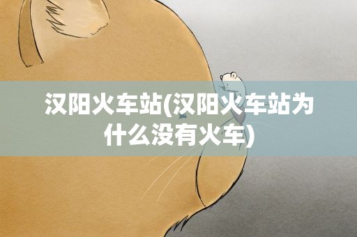 汉阳火车站(汉阳火车站为什么没有火车)
