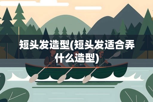 短头发造型(短头发适合弄什么造型)
