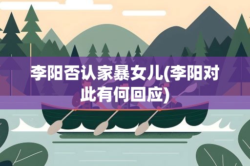 李阳否认家暴女儿(李阳对此有何回应)