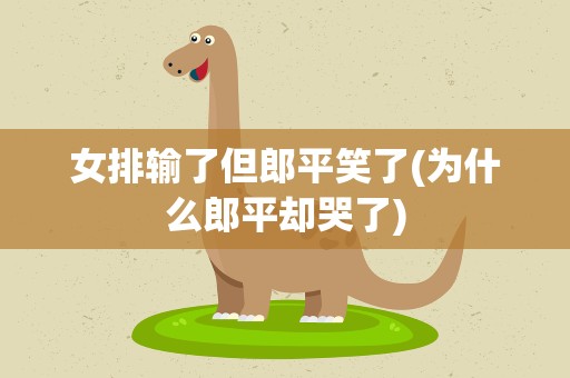女排输了但郎平笑了(为什么郎平却哭了)