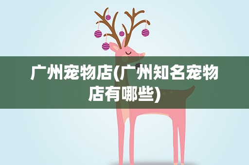 广州宠物店(广州知名宠物店有哪些)
