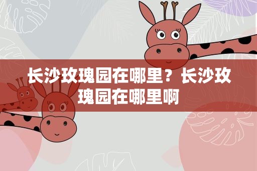 长沙玫瑰园在哪里？长沙玫瑰园在哪里啊