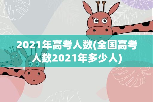 2021年高考人数(全国高考人数2021年多少人)