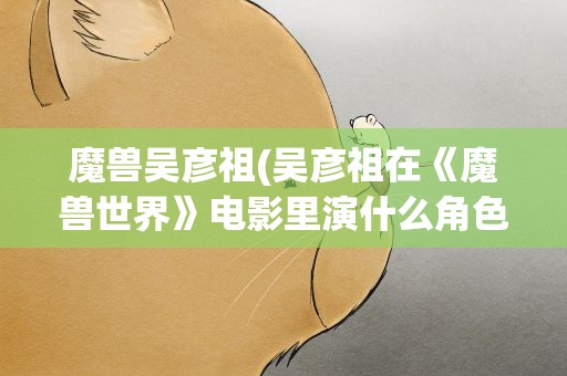 魔兽吴彦祖(吴彦祖在《魔兽世界》电影里演什么角色呢)