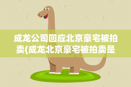 成龙公司回应北京豪宅被拍卖(成龙北京豪宅被拍卖是因为什么)