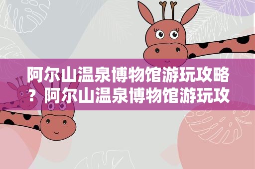 阿尔山温泉博物馆游玩攻略？阿尔山温泉博物馆游玩攻略图