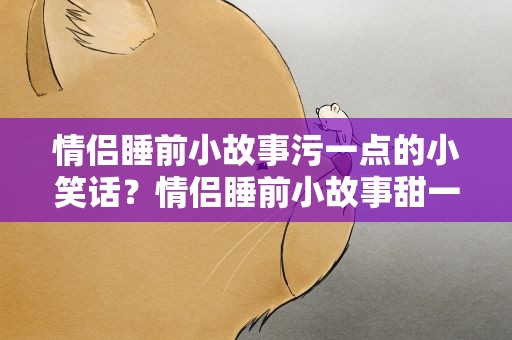 情侣睡前小故事污一点的小笑话？情侣睡前小故事甜一点哄女朋友