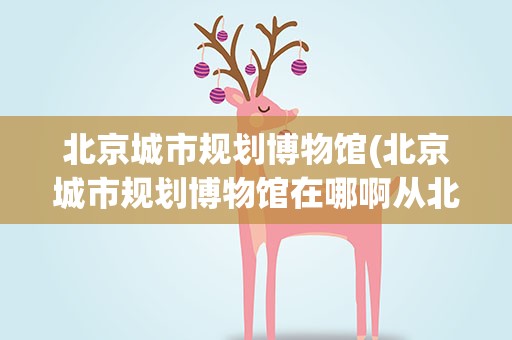 北京城市规划博物馆(北京城市规划博物馆在哪啊从北方工业大学怎么坐车去)