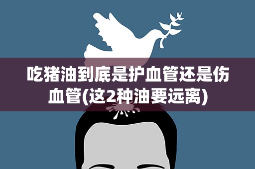 吃猪油到底是护血管还是伤血管(这2种油要远离)