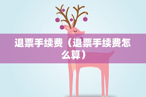 退票手续费（退票手续费怎么算）