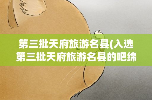 第三批天府旅游名县(入选第三批天府旅游名县的吧绵阳区县有哪些)