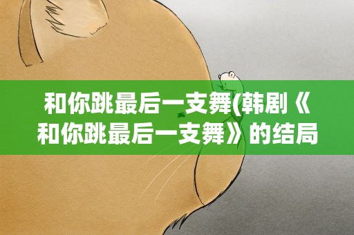 和你跳最后一支舞(韩剧《和你跳最后一支舞》的结局)