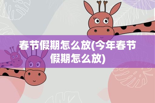 春节假期怎么放(今年春节假期怎么放)