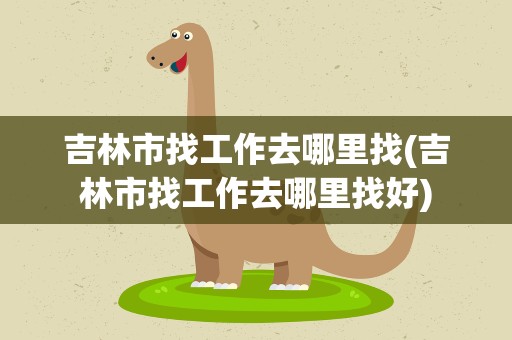 吉林市找工作去哪里找(吉林市找工作去哪里找好)