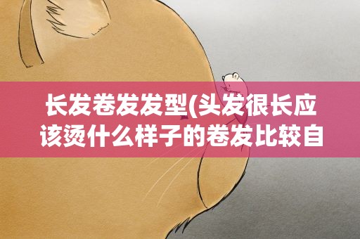 长发卷发发型(头发很长应该烫什么样子的卷发比较自然)