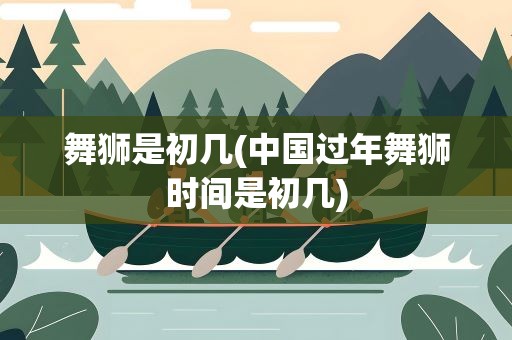 舞狮是初几(中国过年舞狮时间是初几)