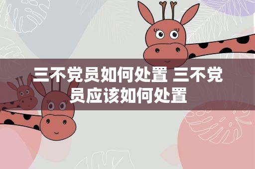 三不党员如何处置 三不党员应该如何处置