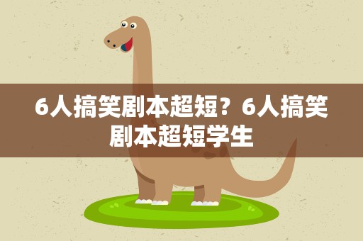 6人搞笑剧本超短？6人搞笑剧本超短学生