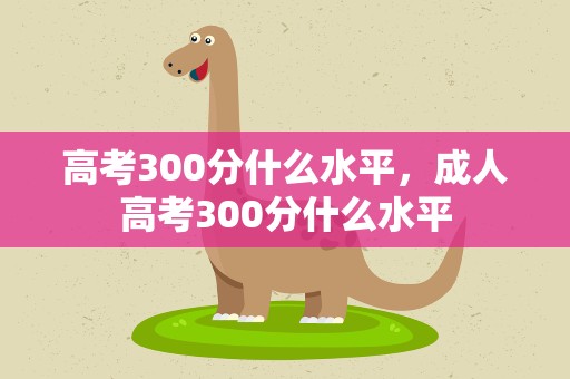 高考300分什么水平，成人高考300分什么水平