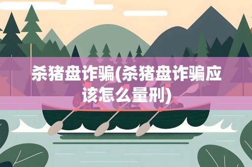 杀猪盘诈骗(杀猪盘诈骗应该怎么量刑)