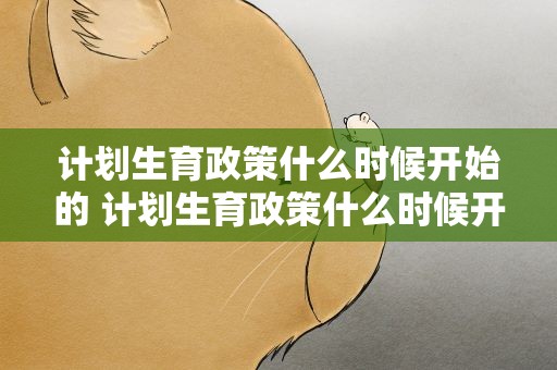 计划生育政策什么时候开始的 计划生育政策什么时候开始的呢