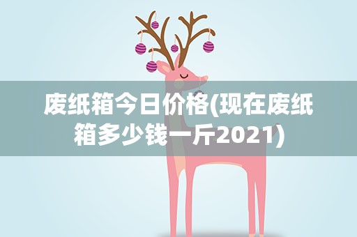 废纸箱今日价格(现在废纸箱多少钱一斤2021)
