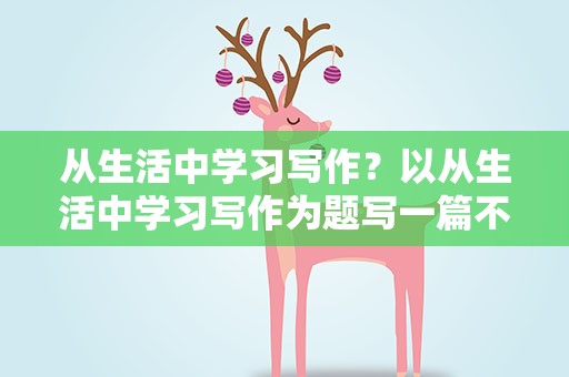 从生活中学习写作？以从生活中学习写作为题写一篇不少于五百字的作文
