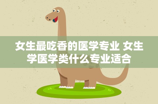 女生最吃香的医学专业 女生学医学类什么专业适合