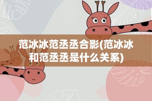范冰冰范丞丞合影(范冰冰和范丞丞是什么关系)