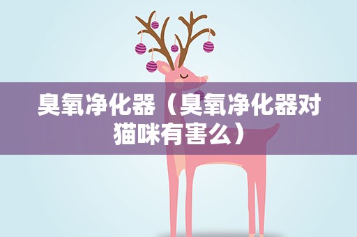 臭氧净化器（臭氧净化器对猫咪有害么）