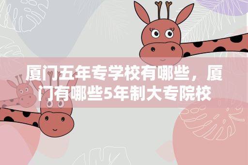 厦门五年专学校有哪些，厦门有哪些5年制大专院校
