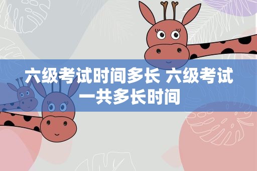 六级考试时间多长 六级考试一共多长时间