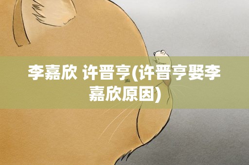 李嘉欣 许晋亨(许晋亨娶李嘉欣原因)