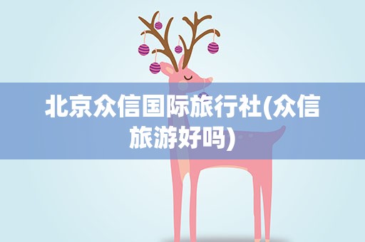 北京众信国际旅行社(众信旅游好吗)