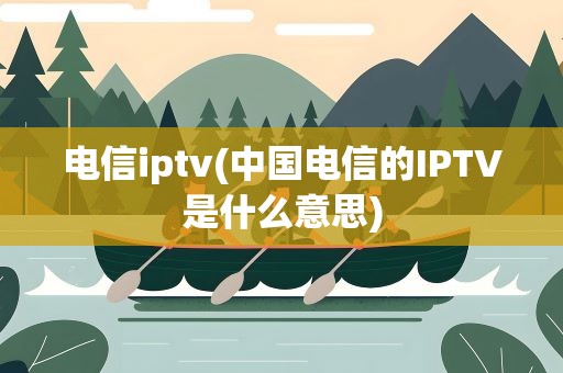 电信iptv(中国电信的IPTV是什么意思)