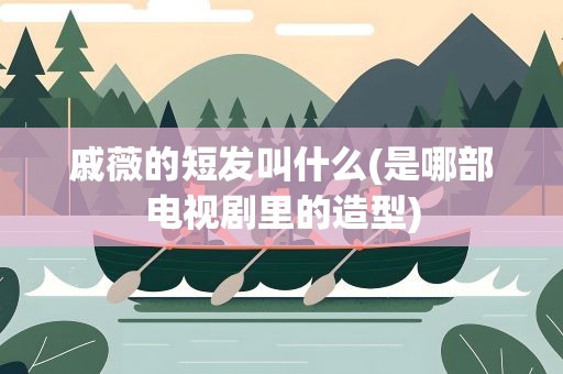 戚薇的短发叫什么(是哪部电视剧里的造型)