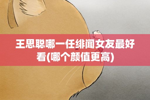王思聪哪一任绯闻女友最好看(哪个颜值更高)