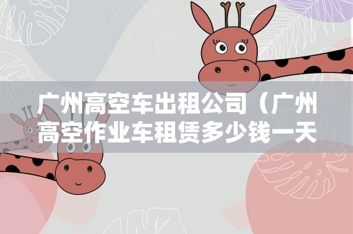 广州高空车出租公司（广州高空作业车租赁多少钱一天）