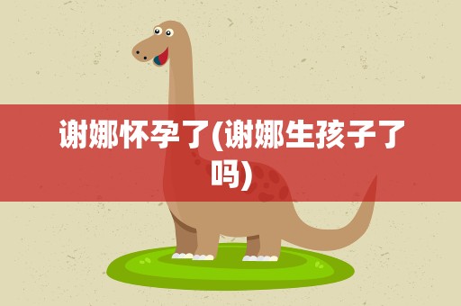 谢娜怀孕了(谢娜生孩子了吗)