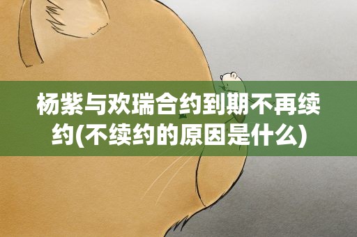 杨紫与欢瑞合约到期不再续约(不续约的原因是什么)