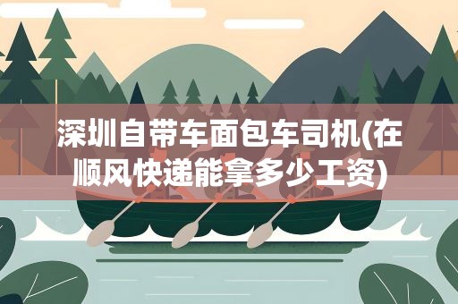 深圳自带车面包车司机(在顺风快递能拿多少工资)