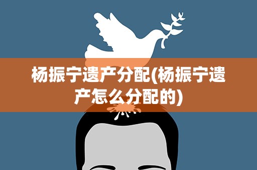 杨振宁遗产分配(杨振宁遗产怎么分配的)