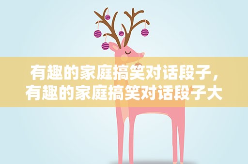 有趣的家庭搞笑对话段子，有趣的家庭搞笑对话段子大全