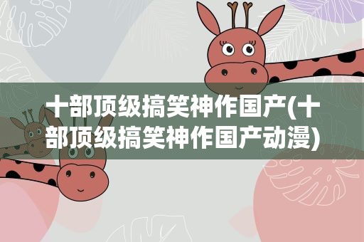 十部顶级搞笑神作国产(十部顶级搞笑神作国产动漫)