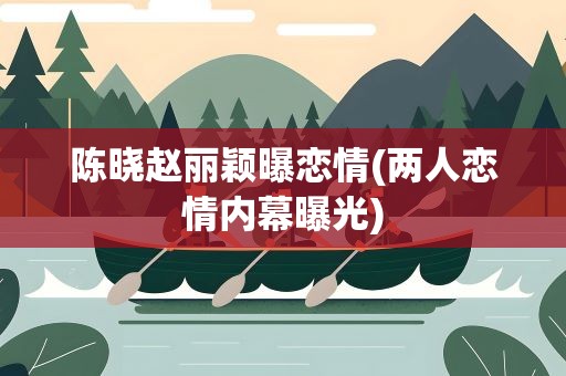 陈晓赵丽颖曝恋情(两人恋情内幕曝光)
