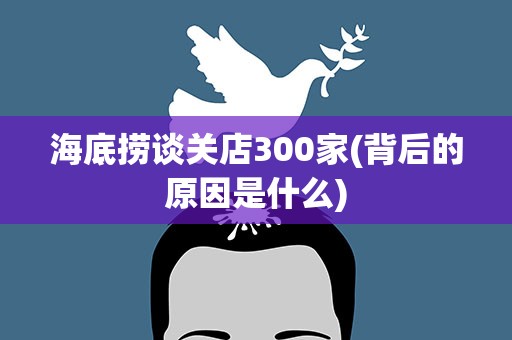 海底捞谈关店300家(背后的原因是什么)